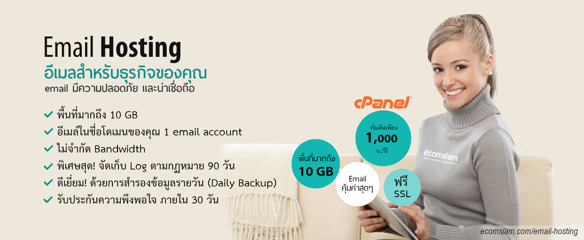 บริการ email Web Hosting คุณภาพ บริการดี พื้นที่มาก คุ้มค่า ราคาถูก ราคาไม่แพง email host ฟรี SSL ระบบควบคุมจัดการ Web hosting ไทย ที่ง่าย สะดวก และปลอดภัย email hosting Thailand อีเมลสำหรับธุรกิจของคุณ มีระบบเก็บ log file ตามกฏหมาย มีความปลอดภัยในการใช้งาน พร้อมมีระบบสำรองข้อมูลรายวัน (daily backup) และ สำรองข้อมูลรายสัปดาห์ (weekly backup) ระบบป้องกันไวรัสจากอีเมล์ (virus protection) พร้อมระบบกรองสแปมส์เมล์หรือกรองอีเมล์ขยะ (Spammail filter) พื้นที่ใช้งานของ email host จำนวนมากถึง 10 ถึง 30 GB เริ่มต้นเพียง 1000-2000 บาทต่อปี ไม่จำกัด bandwith สอบถามรายละเอียดเพิ่มเติม email host ทดลองใช้ email host ฟรี 14 วัน โทร.หาเราตอนนี้เลย 02-9682665 ecomsiam.com/email-hosting บริการ web hosting thailand บริการเว็บไซต์สำเร็จรูป ออกแบบเว็บไซต์ บริการจดโดเมน และเว็บโฮสติ้งฟรีโดเมน (web hosting ฟรีโดเมน ฟรี SSL) โฮสติ้งคุณภาพ บริการลูกค้าดี ดูแลดี แนะนำเว็บโฮสติ้ง โดย ecomsiam.com
